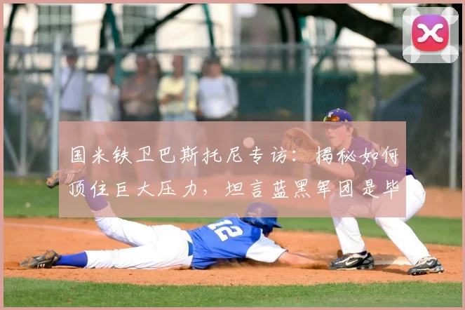 国米铁卫巴斯托尼专访：揭秘如何顶住巨大压力，坦言蓝黑军团是毕生挚爱