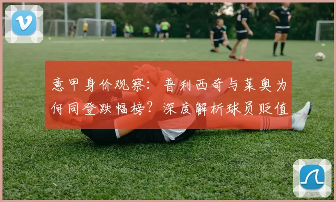 意甲身价观察:普利西奇与莱奥为何同登跌幅榜?深度解析球员贬值原因