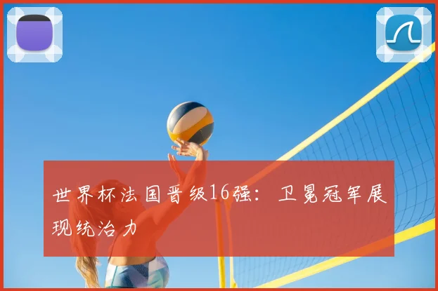 世界杯法国晋级16强：卫冕冠军展现统治力