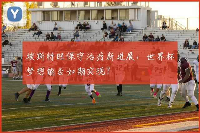 埃斯特旺保守治疗新进展,世界杯梦想能否如期实现?