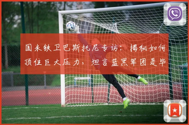 国米铁卫巴斯托尼专访：揭秘如何顶住巨大压力，坦言蓝黑军团是毕生挚爱