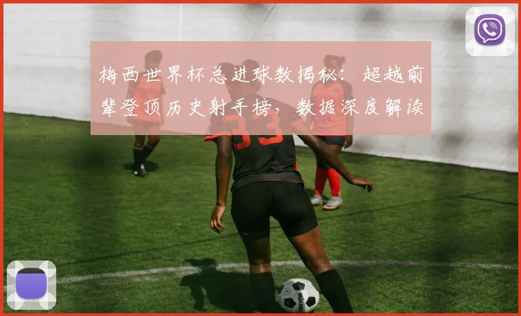梅西世界杯总进球数揭秘:超越前辈登顶历史射手榜,数据深度解读其传奇成就