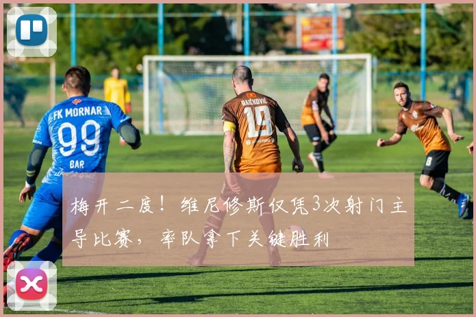 梅开二度!维尼修斯仅凭3次射门主导比赛,率队拿下关键胜利