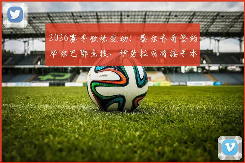 2026赛季教练变动：泰尔齐奇签约毕尔巴鄂竞技，伊劳拉或将接手水晶宫主帅职位分析