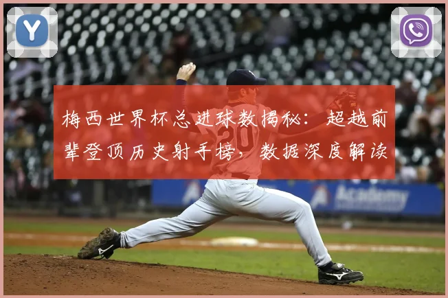 梅西世界杯总进球数揭秘:超越前辈登顶历史射手榜,数据深度解读其传奇成就
