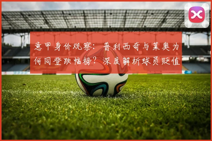意甲身价观察:普利西奇与莱奥为何同登跌幅榜?深度解析球员贬值原因