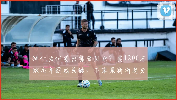 拜仁为何要出售努贝尔？其1200万欧元年薪成关键，下家最新消息分析