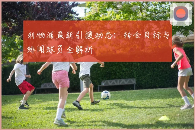 利物浦最新引援动态:转会目标与绯闻球员全解析