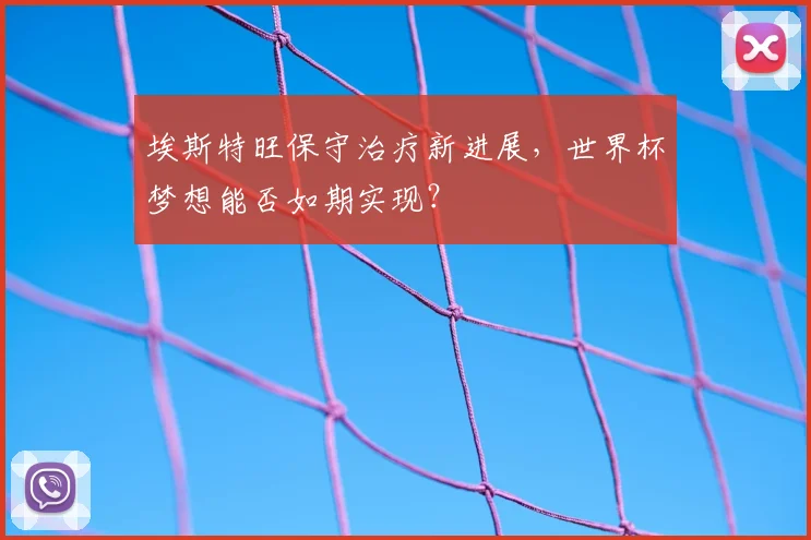 埃斯特旺保守治疗新进展，世界杯梦想能否如期实现？